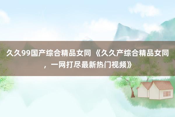 久久99国产综合精品女同 《久久产综合精品女同，一网打尽最新热门视频》