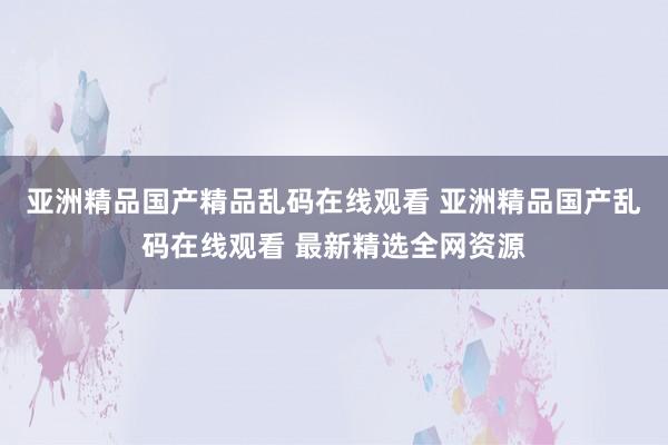 亚洲精品国产精品乱码在线观看 亚洲精品国产乱码在线观看 最新精选全网资源