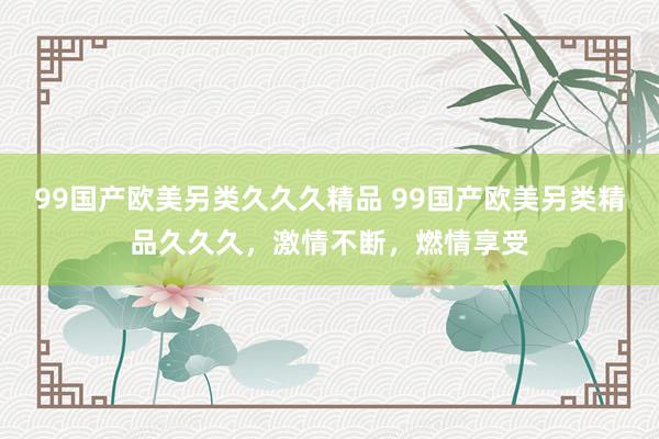 99国产欧美另类久久久精品 99国产欧美另类精品久久久，激情不断，燃情享受