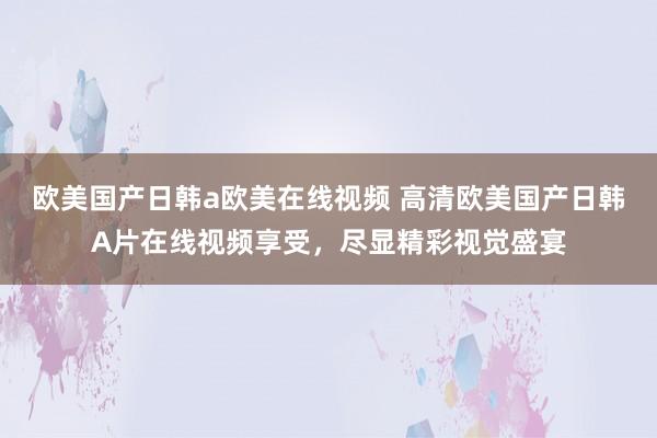 欧美国产日韩a欧美在线视频 高清欧美国产日韩A片在线视频享受，尽显精彩视觉盛宴