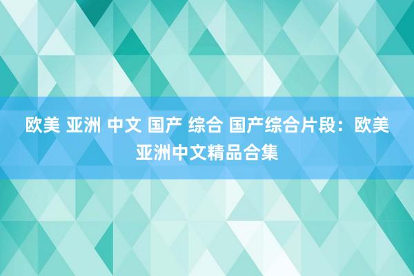 欧美 亚洲 中文 国产 综合 国产综合片段：欧美亚洲中文精品合集