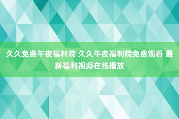 久久免费午夜福利院 久久午夜福利院免费观看 最新福利视频在线播放