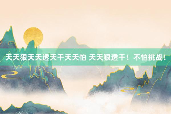 天天狠天天透天干天天怕 天天狠透干！不怕挑战！