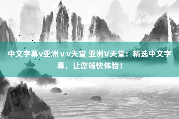 中文字幕v亚洲ⅴv天堂 亚洲V天堂：精选中文字幕，让您畅快体验！