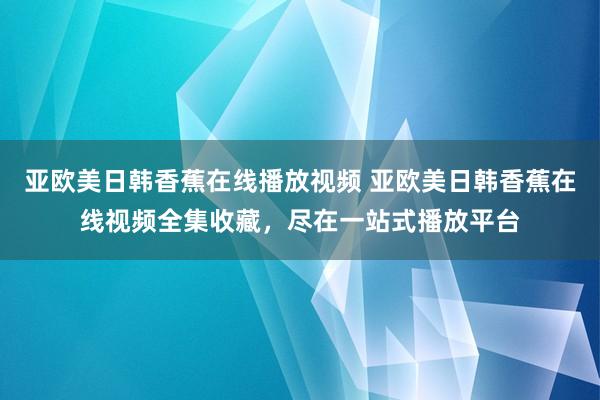 亚欧美日韩香蕉在线播放视频 亚欧美日韩香蕉在线视频全集收藏，尽在一站式播放平台
