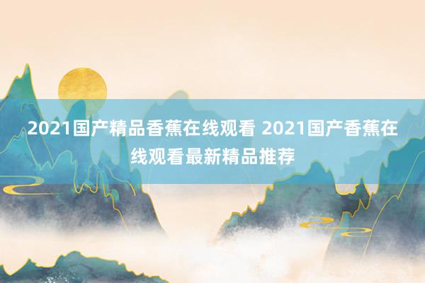 2021国产精品香蕉在线观看 2021国产香蕉在线观看最新精品推荐