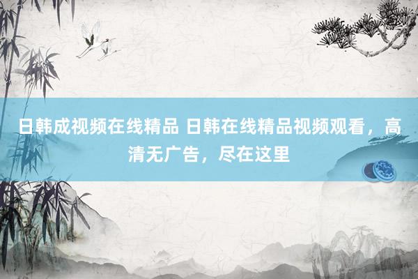 日韩成视频在线精品 日韩在线精品视频观看，高清无广告，尽在这里