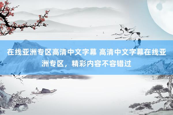 在线亚洲专区高清中文字幕 高清中文字幕在线亚洲专区，精彩内容不容错过