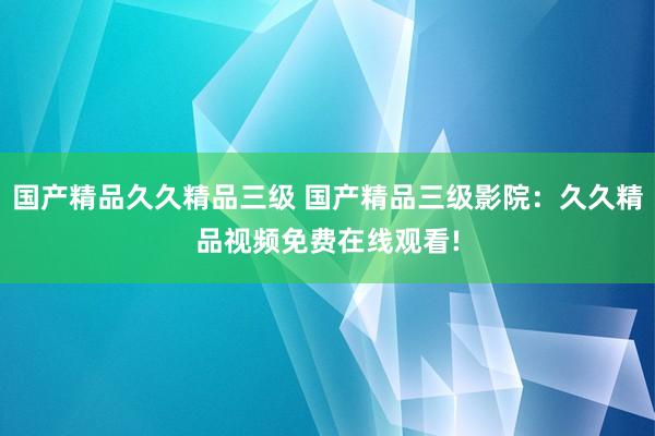 国产精品久久精品三级 国产精品三级影院：久久精品视频免费在线观看!