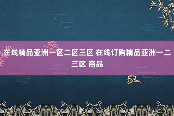 在线精品亚洲一区二区三区 在线订购精品亚洲一二三区 商品