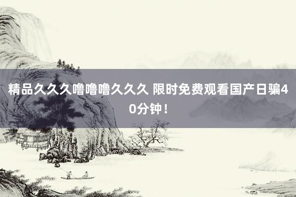 精品久久久噜噜噜久久久 限时免费观看国产日骗40分钟！