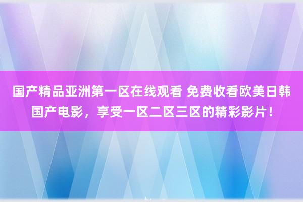 国产精品亚洲第一区在线观看 免费收看欧美日韩国产电影，享受一区二区三区的精彩影片！