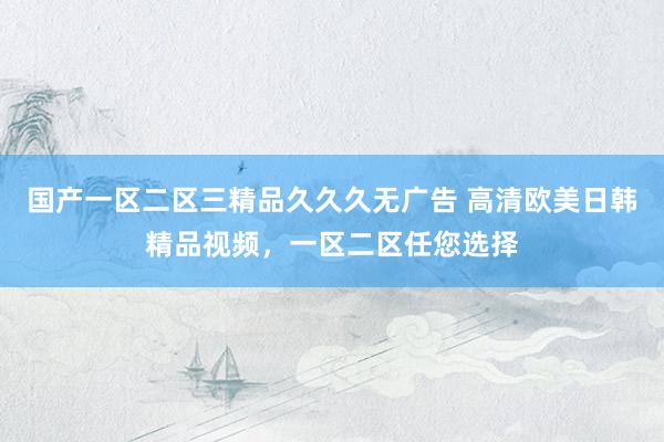 国产一区二区三精品久久久无广告 高清欧美日韩精品视频，一区二区任您选择