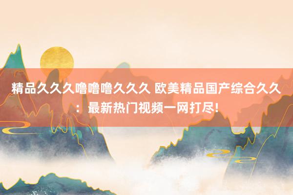精品久久久噜噜噜久久久 欧美精品国产综合久久：最新热门视频一网打尽!