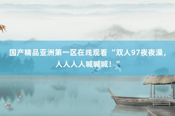 国产精品亚洲第一区在线观看 “双人97夜夜澡，人人人人喊喊喊！”