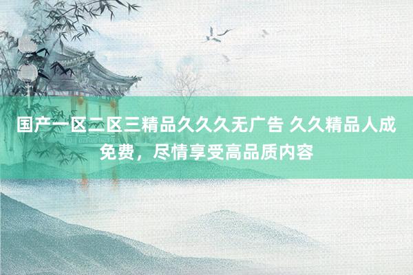 国产一区二区三精品久久久无广告 久久精品人成免费，尽情享受高品质内容