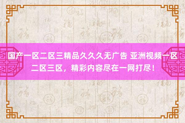 国产一区二区三精品久久久无广告 亚洲视频一区二区三区，精彩内容尽在一网打尽！