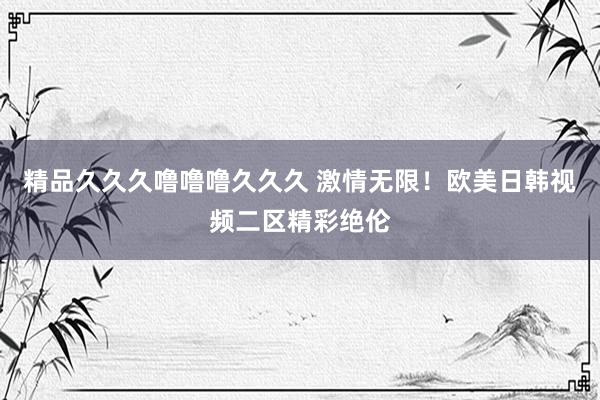 精品久久久噜噜噜久久久 激情无限！欧美日韩视频二区精彩绝伦