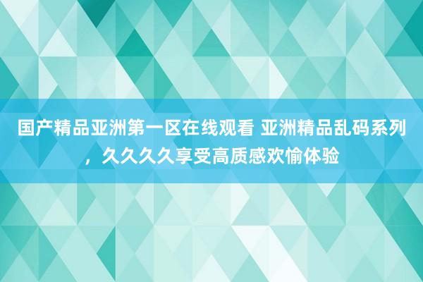 国产精品亚洲第一区在线观看 亚洲精品乱码系列，久久久久享受高质感欢愉体验