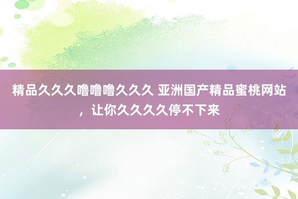 精品久久久噜噜噜久久久 亚洲国产精品蜜桃网站，让你久久久久停不下来