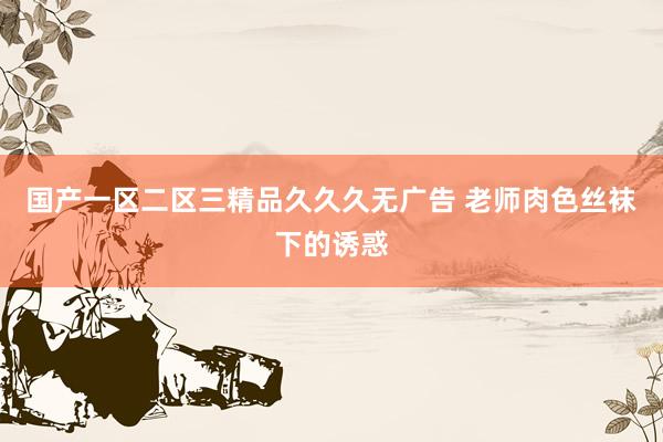 国产一区二区三精品久久久无广告 老师肉色丝袜下的诱惑