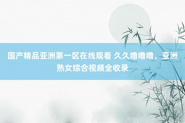 国产精品亚洲第一区在线观看 久久噜噜噜，亚洲熟女综合视频全收录