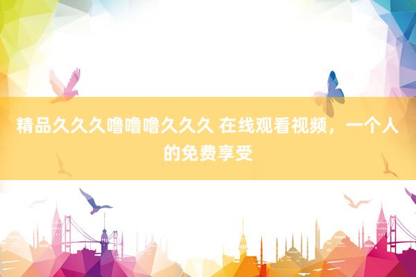 精品久久久噜噜噜久久久 在线观看视频，一个人的免费享受