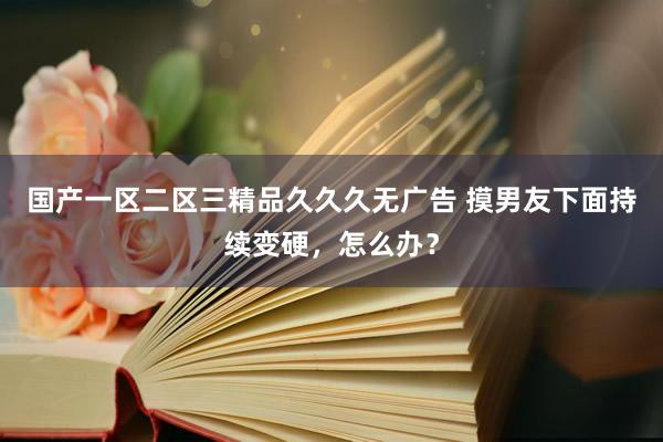 国产一区二区三精品久久久无广告 摸男友下面持续变硬，怎么办？