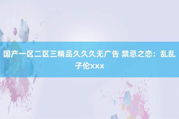 国产一区二区三精品久久久无广告 禁忌之恋：乱乱子伦xxx