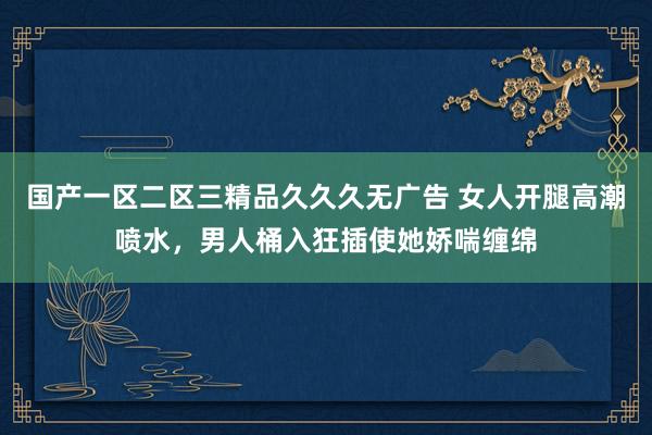 国产一区二区三精品久久久无广告 女人开腿高潮喷水，男人桶入狂插使她娇喘缠绵