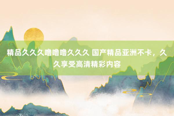 精品久久久噜噜噜久久久 国产精品亚洲不卡，久久享受高清精彩内容