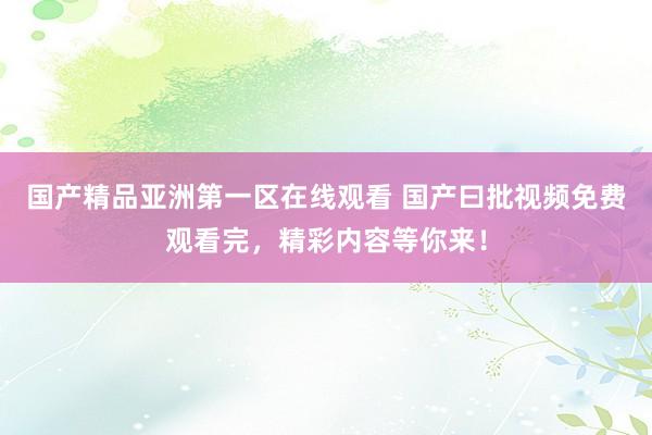 国产精品亚洲第一区在线观看 国产曰批视频免费观看完，精彩内容等你来！