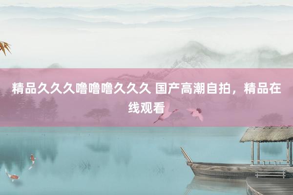 精品久久久噜噜噜久久久 国产高潮自拍，精品在线观看