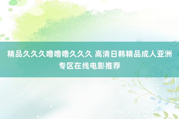 精品久久久噜噜噜久久久 高清日韩精品成人亚洲专区在线电影推荐