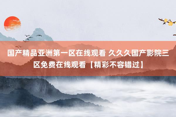 国产精品亚洲第一区在线观看 久久久国产影院三区免费在线观看【精彩不容错过】