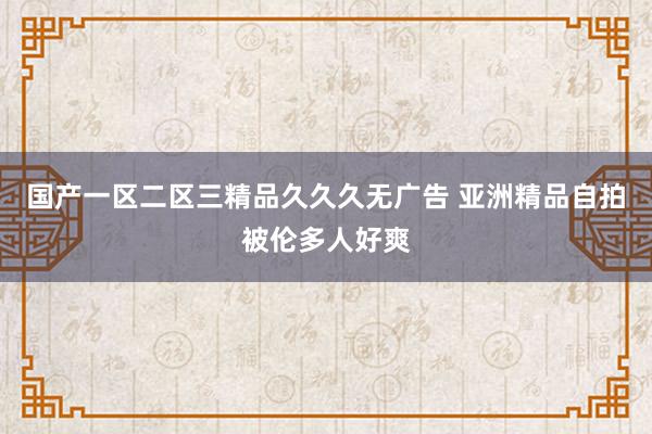 国产一区二区三精品久久久无广告 亚洲精品自拍被伦多人好爽
