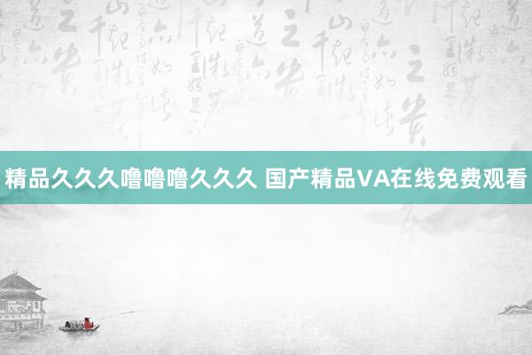 精品久久久噜噜噜久久久 国产精品VA在线免费观看