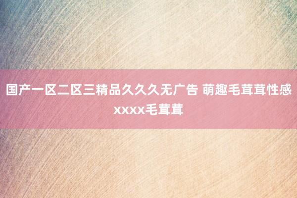 国产一区二区三精品久久久无广告 萌趣毛茸茸性感xxxx毛茸茸
