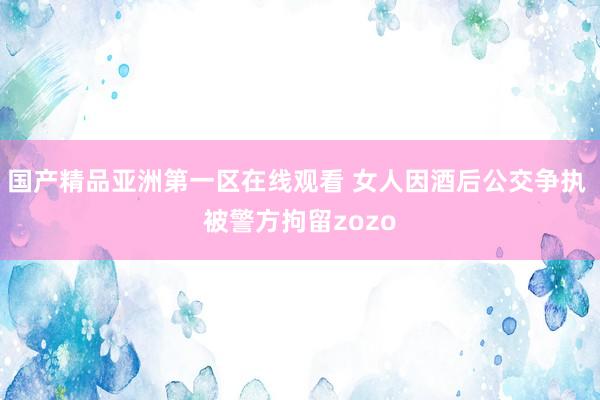 国产精品亚洲第一区在线观看 女人因酒后公交争执 被警方拘留zozo