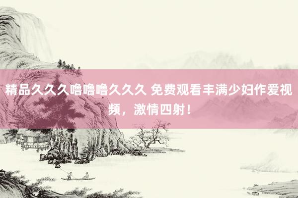 精品久久久噜噜噜久久久 免费观看丰满少妇作爱视频，激情四射！