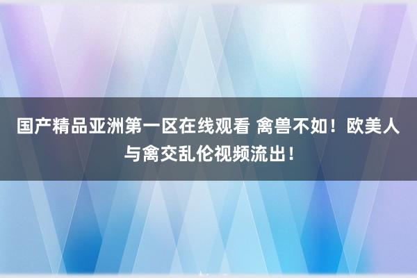 国产精品亚洲第一区在线观看 禽兽不如！欧美人与禽交乱伦视频流出！