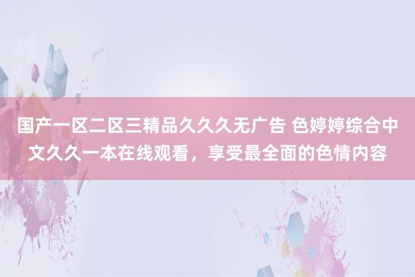 国产一区二区三精品久久久无广告 色婷婷综合中文久久一本在线观看，享受最全面的色情内容