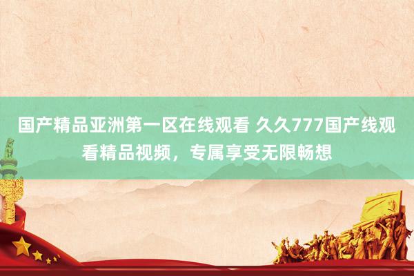 国产精品亚洲第一区在线观看 久久777国产线观看精品视频，专属享受无限畅想