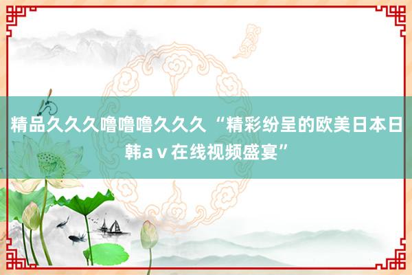 精品久久久噜噜噜久久久 “精彩纷呈的欧美日本日韩aⅴ在线视频盛宴”