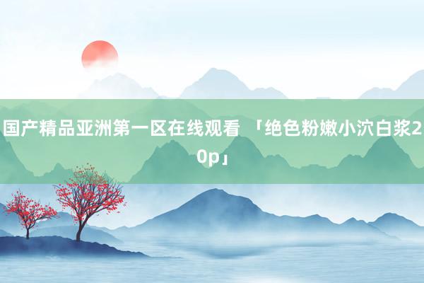 国产精品亚洲第一区在线观看 「绝色粉嫩小泬白浆20p」
