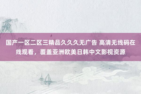 国产一区二区三精品久久久无广告 高清无线码在线观看，覆盖亚洲欧美日韩中文影视资源