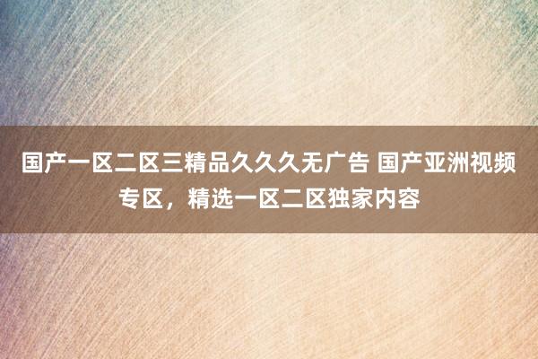 国产一区二区三精品久久久无广告 国产亚洲视频专区，精选一区二区独家内容