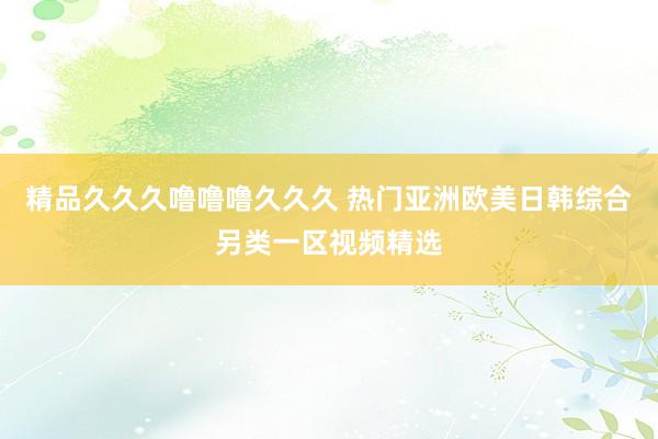 精品久久久噜噜噜久久久 热门亚洲欧美日韩综合另类一区视频精选