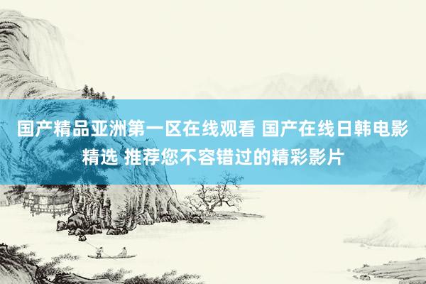 国产精品亚洲第一区在线观看 国产在线日韩电影精选 推荐您不容错过的精彩影片