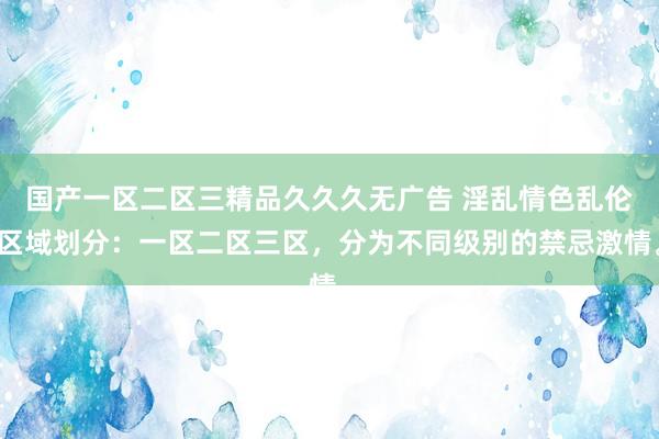 国产一区二区三精品久久久无广告 淫乱情色乱伦区域划分：一区二区三区，分为不同级别的禁忌激情。